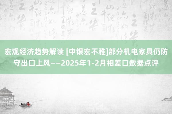 宏观经济趋势解读 [中银宏不雅]部分机电家具仍防守出口上风——2025年1-2月相差口数据点评