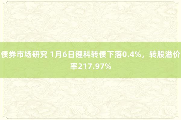 债券市场研究 1月6日锂科转债下落0.4%，转股溢价率217.97%