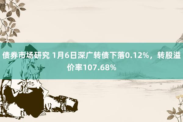 债券市场研究 1月6日深广转债下落0.12%，转股溢价率107.68%