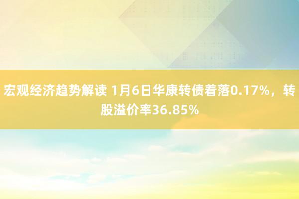 宏观经济趋势解读 1月6日华康转债着落0.17%，转股溢价率36.85%