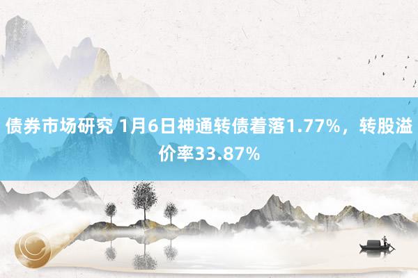 债券市场研究 1月6日神通转债着落1.77%，转股溢价率33.87%