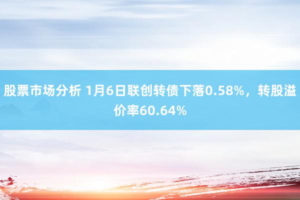 股票市场分析 1月6日联创转债下落0.58%，转股溢价率60.64%