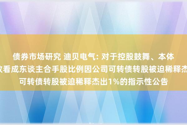 债券市场研究 迪贝电气: 对于控股鼓舞、本体遏抑东谈主过甚一致看成东谈主合手股比例因公司可转债转股被迫稀释杰出1%的指示性公告