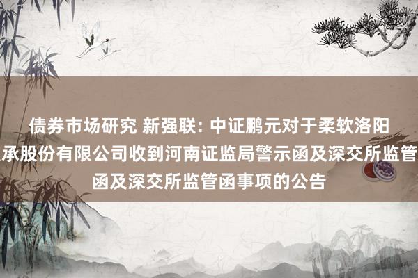 债券市场研究 新强联: 中证鹏元对于柔软洛阳新强联反转支承股份有限公司收到河南证监局警示函及深交所监管函事项的公告