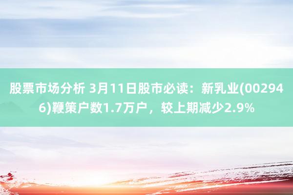 股票市场分析 3月11日股市必读：新乳业(002946)鞭策户数1.7万户，较上期减少2.9%