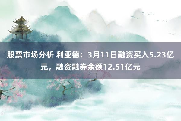 股票市场分析 利亚德：3月11日融资买入5.23亿元，融资融券余额12.51亿元