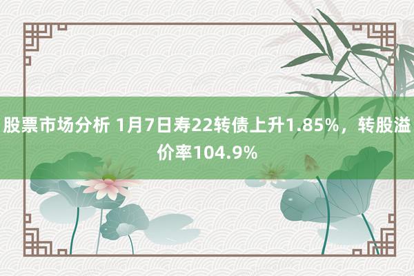 股票市场分析 1月7日寿22转债上升1.85%，转股溢价率104.9%