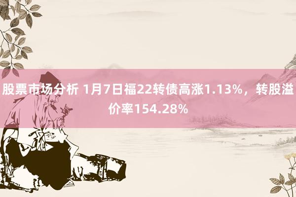 股票市场分析 1月7日福22转债高涨1.13%，转股溢价率154.28%