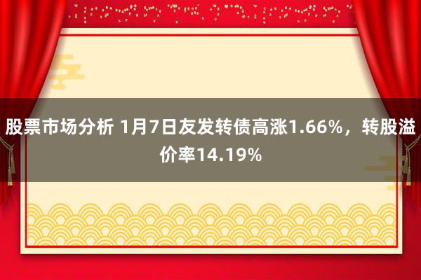 股票市场分析 1月7日友发转债高涨1.66%，转股溢价率14.19%