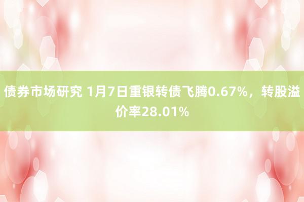 债券市场研究 1月7日重银转债飞腾0.67%，转股溢价率28.01%