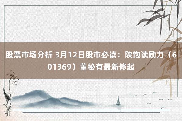 股票市场分析 3月12日股市必读：陕饱读励力（601369）董秘有最新修起