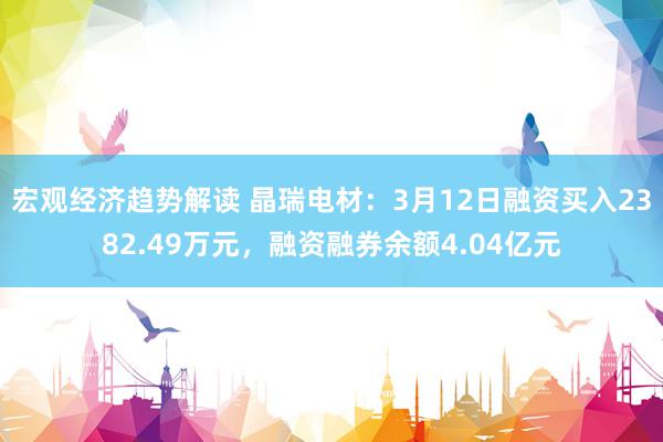 宏观经济趋势解读 晶瑞电材：3月12日融资买入2382.49万元，融资融券余额4.04亿元