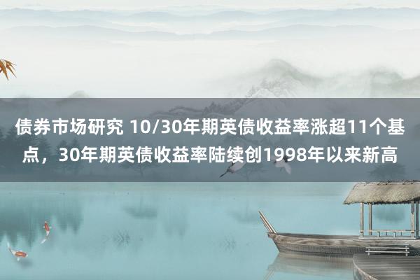 债券市场研究 10/30年期英债收益率涨超11个基点，30年期英债收益率陆续创1998年以来新高