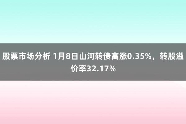 股票市场分析 1月8日山河转债高涨0.35%，转股溢价率32.17%