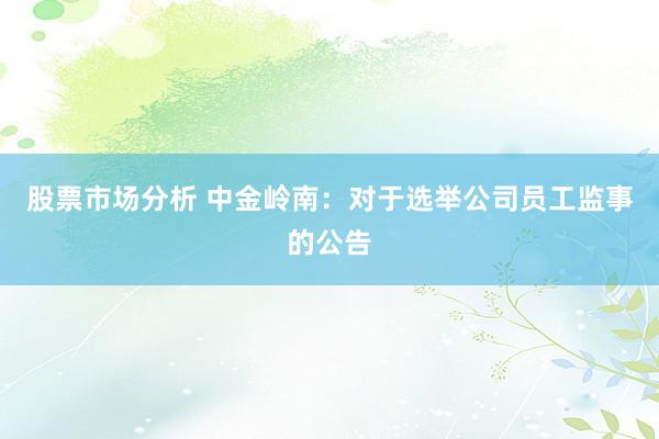 股票市场分析 中金岭南：对于选举公司员工监事的公告