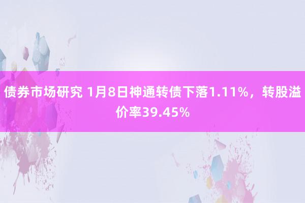 债券市场研究 1月8日神通转债下落1.11%，转股溢价率39.45%