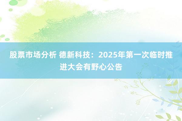 股票市场分析 德新科技：2025年第一次临时推进大会有野心公告