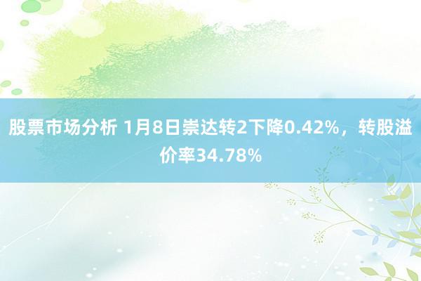 股票市场分析 1月8日崇达转2下降0.42%，转股溢价率34.78%