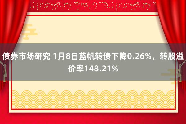 债券市场研究 1月8日蓝帆转债下降0.26%，转股溢价率148.21%