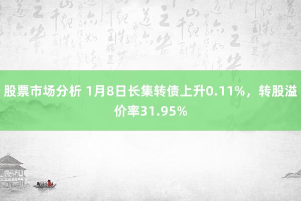 股票市场分析 1月8日长集转债上升0.11%，转股溢价率31.95%