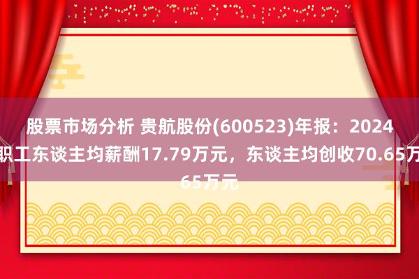 股票市场分析 贵航股份(600523)年报：2024年职工东谈主均薪酬17.79万元，东谈主均创收70.65万元