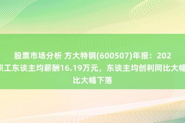 股票市场分析 方大特钢(600507)年报：2024年职工东谈主均薪酬16.19万元，东谈主均创利同比大幅下落