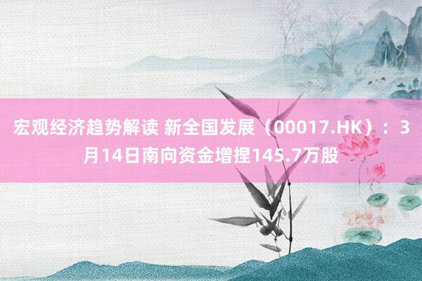 宏观经济趋势解读 新全国发展（00017.HK）：3月14日南向资金增捏145.7万股