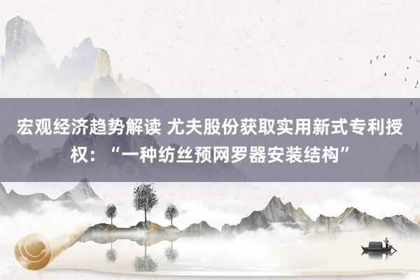 宏观经济趋势解读 尤夫股份获取实用新式专利授权：“一种纺丝预网罗器安装结构”