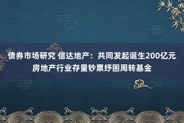 债券市场研究 信达地产：共同发起诞生200亿元房地产行业存量钞票纾困周转基金