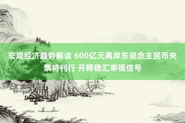 宏观经济趋势解读 600亿元离岸东说念主民币央票将刊行 开释稳汇率强信号