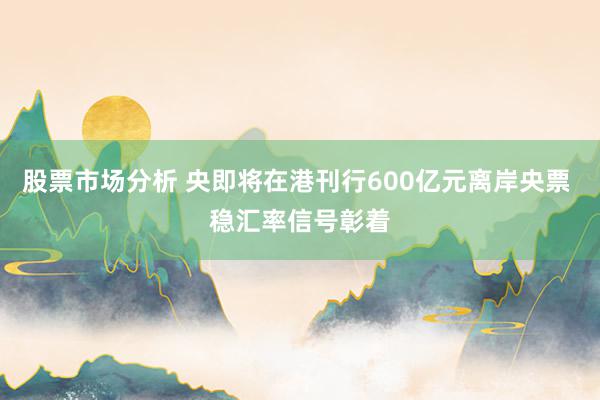 股票市场分析 央即将在港刊行600亿元离岸央票 稳汇率信号彰着