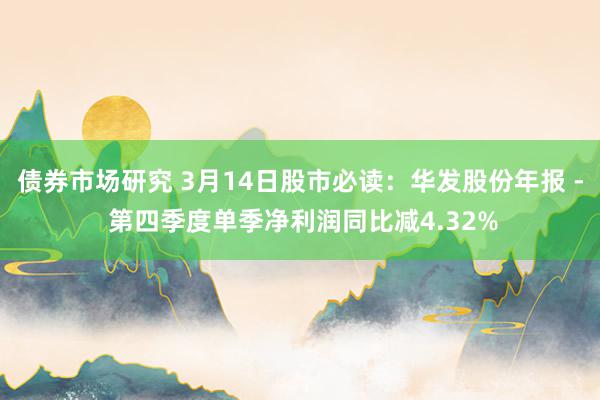 债券市场研究 3月14日股市必读：华发股份年报 - 第四季度单季净利润同比减4.32%