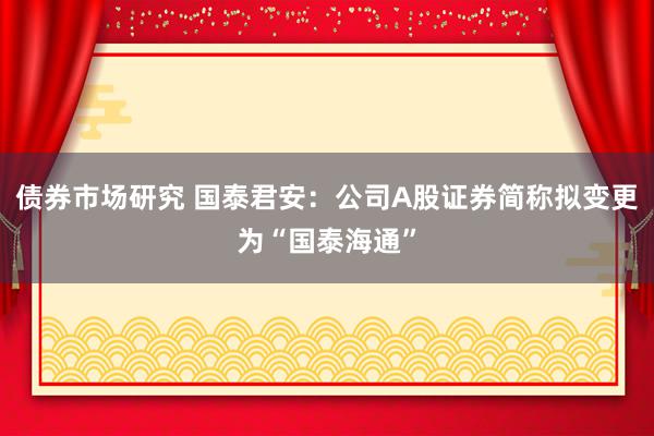 债券市场研究 国泰君安：公司A股证券简称拟变更为“国泰海通”