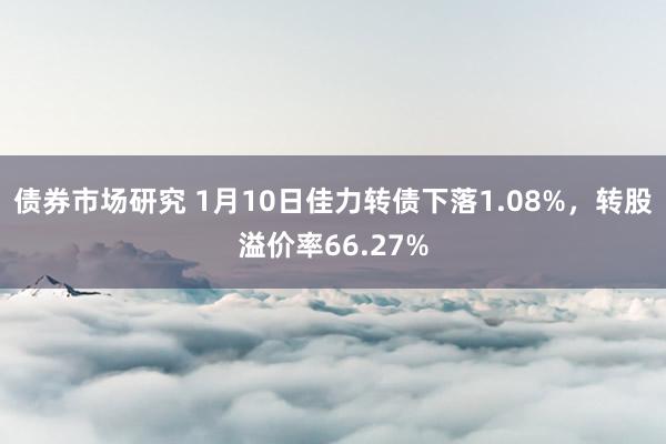 债券市场研究 1月10日佳力转债下落1.08%，转股溢价率66.27%