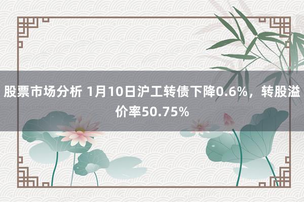 股票市场分析 1月10日沪工转债下降0.6%，转股溢价率50.75%