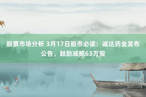 股票市场分析 3月17日股市必读：诚达药业发布公告，鼓励减抓63万股