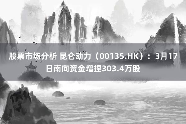 股票市场分析 昆仑动力（00135.HK）：3月17日南向资金增捏303.4万股