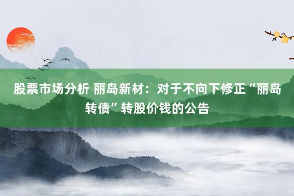 股票市场分析 丽岛新材：对于不向下修正“丽岛转债”转股价钱的公告