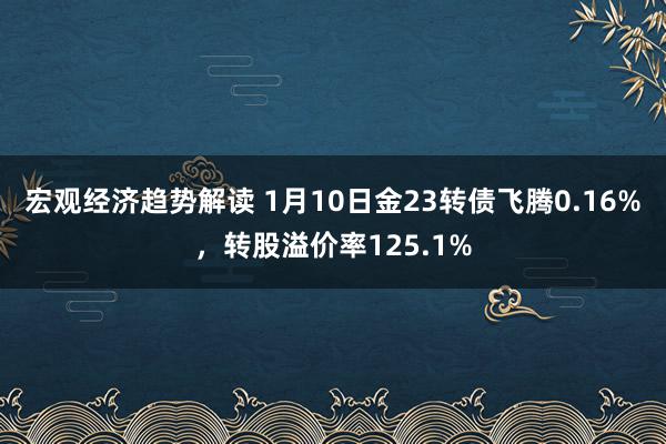 宏观经济趋势解读 1月10日金23转债飞腾0.16%，转股溢价率125.1%