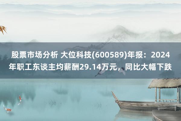 股票市场分析 大位科技(600589)年报：2024年职工东谈主均薪酬29.14万元，同比大幅下跌