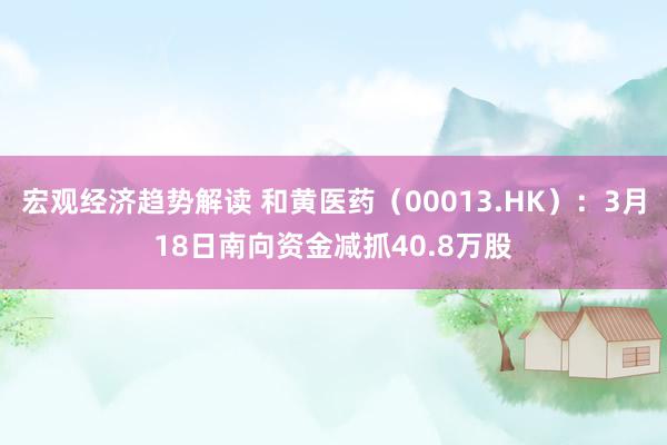 宏观经济趋势解读 和黄医药（00013.HK）：3月18日南向资金减抓40.8万股