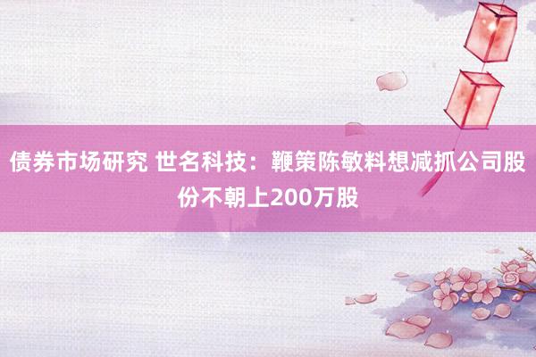 债券市场研究 世名科技：鞭策陈敏料想减抓公司股份不朝上200万股