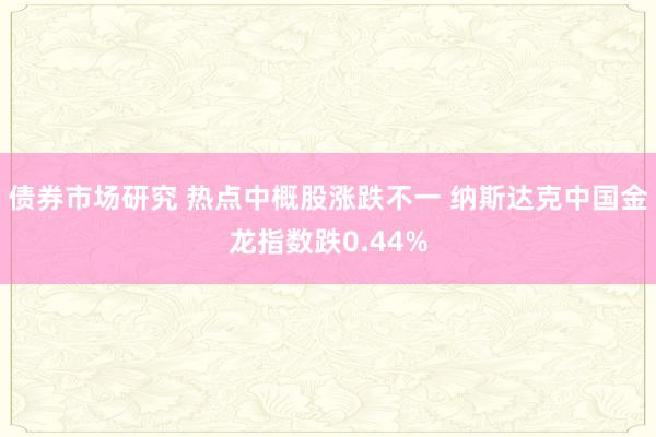 债券市场研究 热点中概股涨跌不一 纳斯达克中国金龙指数跌0.44%