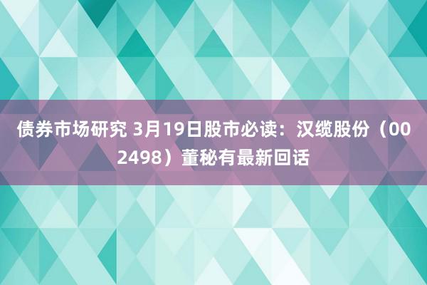 债券市场研究 3月19日股市必读：汉缆股份（002498）董秘有最新回话