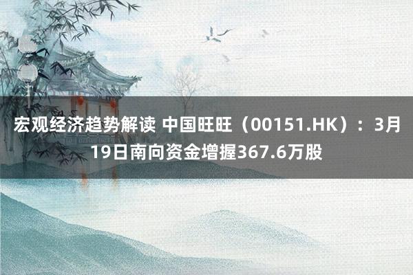 宏观经济趋势解读 中国旺旺（00151.HK）：3月19日南向资金增握367.6万股