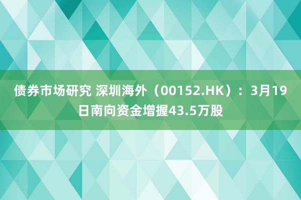 债券市场研究 深圳海外（00152.HK）：3月19日南向资金增握43.5万股