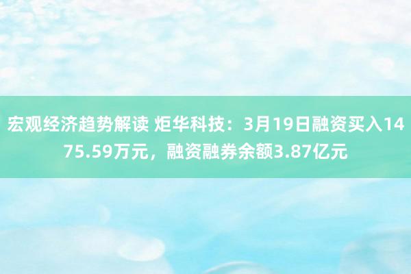 宏观经济趋势解读 炬华科技：3月19日融资买入1475.59万元，融资融券余额3.87亿元