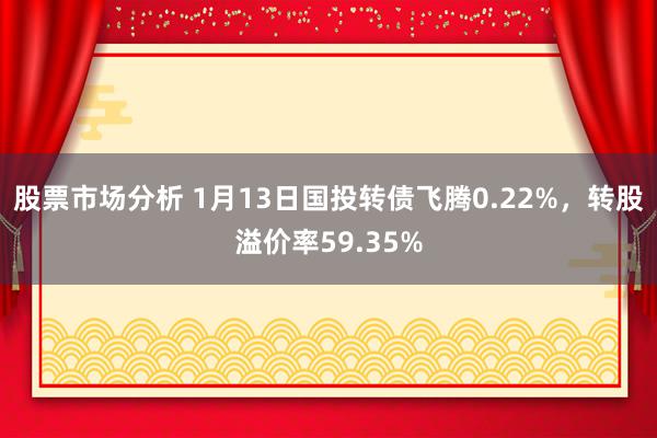 股票市场分析 1月13日国投转债飞腾0.22%，转股溢价率59.35%