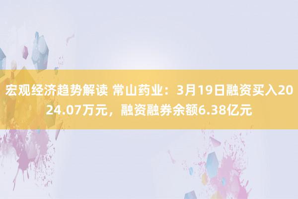 宏观经济趋势解读 常山药业：3月19日融资买入2024.07万元，融资融券余额6.38亿元