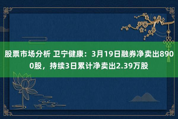 股票市场分析 卫宁健康：3月19日融券净卖出8900股，持续3日累计净卖出2.39万股